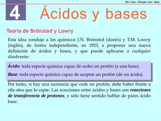4 Ácidos y bases
J
MLC-C
hena– IE
SAguilar yC
ano- E
stepa
Teoría de Brönsted y Lowry
Esta idea condujo a los químicos J.N. Brönsted (danés) y T.M. Lowry
(inglés), de forma independiente, en 1923, a proponer una nueva
definición de ácidos y bases, y que puede aplicarse a cualquier
disolvente:
Ácido: toda especie química capaz de ceder un protón (a una base).
Base: toda especie química capaz de aceptar un protón (de un ácido).
Por tanto, si hay una sustancia que cede un protón, debe haber frente a
ella otra que lo capte. Las reacciones entre ácidos y bases son reacciones
de transferencia de protones, y sólo tiene sentido hablar de pares ácido
base.
 