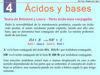 4 Ácidos y bases
J
MLC-C
hena– IE
SAguilar yC
ano- E
stepa
Base 1
Ácido 1 Base 2 Ácido 2
Teoría de Brönsted y Lowry – Pares ácido-base conjugados
Dada la reversibilidad de la transferencia protónica, cuando un ácido
cede protón, el anión resultante puede captarlo, siendo por ello una
base, que se denomina base conjugada del ácido. Lo mismo podemos
dedir de una base:
HA + B ⟶ HB+
+ A−
A−
es la base conjugada del ácido HA. HA/A–
: par ácidobase conjugado.
HB+
es el ácido conjugado de la base B. HB+
/B: par ácidobase conjugado.
Una reacción ácidobase estará más o menos desplazada en uno u otro
sentido dependiendo de los pares que se enfrenten: el concepto de ácido o
base es relativo, una sustancia puede ser ácida o básica según la que tenga
enfrente.
 