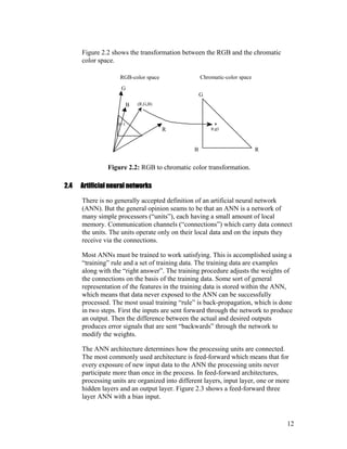 Figure 2.2 shows the transformation between the RGB and the chromatic
color space.
B=1
B
R
G
B
G
R
(R,G,B)
(r,g)
RGB-color space Chromatic-color space
Figure 2.2: RGB to chromatic color transformation.
2.4 Artificial neural networks
There is no generally accepted definition of an artificial neural network
(ANN). But the general opinion seams to be that an ANN is a network of
many simple processors (“units”), each having a small amount of local
memory. Communication channels (“connections”) which carry data connect
the units. The units operate only on their local data and on the inputs they
receive via the connections.
Most ANNs must be trained to work satisfying. This is accomplished using a
“training” rule and a set of training data. The training data are examples
along with the “right answer”. The training procedure adjusts the weights of
the connections on the basis of the training data. Some sort of general
representation of the features in the training data is stored within the ANN,
which means that data never exposed to the ANN can be successfully
processed. The most usual training “rule” is back-propagation, which is done
in two steps. First the inputs are sent forward through the network to produce
an output. Then the difference between the actual and desired outputs
produces error signals that are sent “backwards” through the network to
modify the weights.
The ANN architecture determines how the processing units are connected.
The most commonly used architecture is feed-forward which means that for
every exposure of new input data to the ANN the processing units never
participate more than once in the process. In feed-forward architectures,
processing units are organized into different layers, input layer, one or more
hidden layers and an output layer. Figure 2.3 shows a feed-forward three
layer ANN with a bias input.
12
 