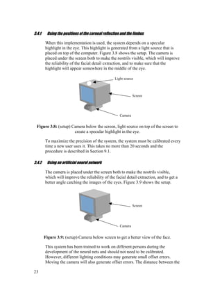 3.4.1 Using the positions of the corneal reflection and the limbus
When this implementation is used, the system depends on a specular
highlight in the eye. This highlight is generated from a light source that is
placed on top of the computer. Figure 3.8 shows the setup. The camera is
placed under the screen both to make the nostrils visible, which will improve
the reliability of the facial detail extraction, and to make sure that the
highlight will appear somewhere in the middle of the eye.
Light source
Screen
Camera
Figure 3.8: (setup) Camera below the screen, light source on top of the screen to
create a specular highlight in the eye.
To maximize the precision of the system, the system must be calibrated every
time a new user uses it. This takes no more than 20 seconds and the
procedure is described in Section 9.1.
3.4.2 Using an artificial neural network
The camera is placed under the screen both to make the nostrils visible,
which will improve the reliability of the facial detail extraction, and to get a
better angle catching the images of the eyes. Figure 3.9 shows the setup.
Screen
Camera
Figure 3.9: (setup) Camera below screen to get a better view of the face.
This system has been trained to work on different persons during the
development of the neural nets and should not need to be calibrated.
However, different lighting conditions may generate small offset errors.
Moving the camera will also generate offset errors. The distance between the
23
 