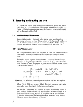4 Detecting and tracking the face
In Chapter 3 the system overview was described, in this chapter, the details
concerning the “Detecting and tracking the face” part will be described. See
Figure 3.2 for facial extraction overview. In Chapter 8 the approaches used
will be discussed and justified.
4.1 Adapting the skin-color definition
This procedure makes a chromatic color sample of the specific subject.
Depending on the current state, if the positions of the face details are known
or not, different methods are used. These are described in the following
sections. The methods used are discussed and justified in Section 8.2.1.
4.1.1 Facial details not known
The average chromatic colors over a segment of a row that has a default skin-
color density above a certain value will define the new skin-color mean
value.
To find the longest segment of a row that has a skin-color density above a
threshold, an integration procedure has been used. If c(x,y) is the chromatic
color-vector (r,g) in the image point (x,y) and the default skin-color Cd equals
(Rd,Gd) then I is defined:
2,22,31
)0],[),((0
)0],[),((2),,1(
])[),((1),,1(
),,(
===





≤±∉
>±∉−−
±∈+−
=
VCC
IVCyxc
IVCyxcCIyxI
VCyxcCIyxI
IyxI
d
d
d
Definition 4.1: Definition of the integration function, note that it is implicit.
Where V is the difference between default skin-color and actual pixel color
accepted to count the specific pixel as a skin-color pixel.
The function I is then used in a scanning procedure, scanning the image. To
make the algorithm a little faster the scanning steps Xscan and Yscan are set to
three and five respectively. The size of the image is Sw*Sh. The positions
(x,y)beginning and (x,y)end of the beginning and the end points of the longest
skin-colored row segment can be written as:
25
 