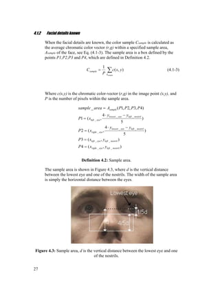 4.1.2 Facial details known
When the facial details are known, the color sample Csample is calculated as
the average chromatic color vector (r,g) within a specified sample area,
Asample of the face, see Eq. (4.1-3). The sample area is a box defined by the
points P1,P2,P3 and P4, which are defined in Definition 4.2.
∑=
sampleA
sample yxc
P
C ),(
1
(4.1-3)
Where c(x,y) is the chromatic color-vector (r,g) in the image point (x,y), and
P is the number of pixels within the sample area.
),(4
),(3
)
5
4
,(2
)
5
4
,(1
)4,3,2,1(_
__
__
__
_
__
_
nostrillefteyeright
nostrillefteyeleft
nostrillefteyelowest
eyeright
nostrillefteyelowest
eyeleft
sample
yxP
yxP
yy
xP
yy
xP
PPPPAareasample
=
=
−⋅
=
−⋅
=
=
Definition 4.2: Sample area.
The sample area is shown in Figure 4.3, where d is the vertical distance
between the lowest eye and one of the nostrils. The width of the sample area
is simply the horizontal distance between the eyes.
Figure 4.3: Sample area, d is the vertical distance between the lowest eye and one
of the nostrils.
27
 