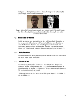 In Figure 4.4 the right image shows a threshold image of the left using the
color sample and a difference threshold.
Figure 4.4: (left) Original image, sample area marked. (right) Threshold image
after skin-color adaptation using the colors found in the sample area and a
difference threshold V.
4.2 Search areas for the face
In this section the area searched for the face will be defined. Depending on
the current state different areas will be searched for the face. Tracking is
done if information about the face from the previous frame exists and
detection is done if no such information is available. For an overview see
Figure 3.2. The selections made are discussed and justified in Section 8.2.2.
4.2.1 Detecting the face
Since no information about previous location and size of the face is available,
the entire image frame is searched.
4.2.2 Tracking the face
When tracking the face, the location and size of the face in the previous
frame are known. The face search area Asearch in the new frame depends on
this information. In Section 8.2.2 the size of the new search area is discussed.
No motion estimation is performed.
The search area for the face Asearch, is defined by the points P1,P2,P3 and P4,
see Definition 4.3.
28
 