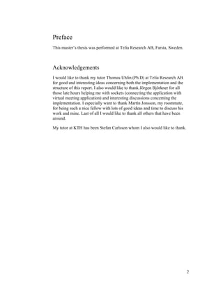 Preface
This master’s thesis was performed at Telia Research AB, Farsta, Sweden.
Acknowledgements
I would like to thank my tutor Thomas Uhlin (Ph.D) at Telia Research AB
for good and interesting ideas concerning both the implementation and the
structure of this report. I also would like to thank Jörgen Björkner for all
those late hours helping me with sockets (connecting the application with
virtual meeting application) and interesting discussions concerning the
implementation. I especially want to thank Martin Jonsson, my roommate,
for being such a nice fellow with lots of good ideas and time to discuss his
work and mine. Last of all I would like to thank all others that have been
around.
My tutor at KTH has been Stefan Carlsson whom I also would like to thank.
2
 