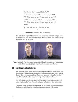 4
),(4
),(3
),(2
),(1
)4,3,2,1(
______
______
______
______
______
faceoldborderleftfaceoldborderright
faceoldborderlowerfaceoldborderright
faceoldborderlowerfaceoldborderleft
faceoldborderupperfaceoldborderright
faceoldborderupperfaceoldborderleft
search
xx
d
Where
dydxP
dydxP
dydxP
dydxP
PPPPAfaceareaSearch
−
=
−+=
−−=
++=
+−=
=
Definition 4.3: Search area for the face.
The left side of Figure 4.5 shows the new search area (white rectangle) based
on the previous face area (dark rectangle). The face in the new frame is found
within this area, to the right.
Figure 4.5: (left) Previous face area marked with dark rectangle, new search area
with white rectangle. (right) Face found within new search area.
4.3 Searching procedure for the face
The same procedure as the one described in Section 4.1.1 is used. In this case
the procedure finds both the longest row- and column segment which have a
density above a certain threshold. These two segments will define the face
area. The method used is discussed and justified in Section 8.2.3.
One difference from the procedure in Section 4.1.1 is in Definition 4.1; V is
set to five instead of two. This will make the definition of skin-color wider.
Figure 4.6 shows the identified face area. To the right in the threshold image,
the longest vertical and horizontal segments are marked with arrows.
29
 