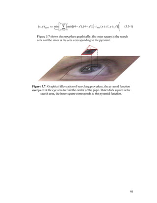 [ ][ ]





±±⋅−−⇐ ∑
==
==
3',3'
0',0'
)','()]'4(),'4min[(min),(
yx
yx
blue
A
pupil yyxxcyxyx
search
(5.5-1)
Figure 5.7 shows the procedure graphically, the outer square is the search
area and the inner is the area corresponding to the pyramid.
Figure 5.7: Graphical illustration of searching procedure, the pyramid function
sweeps over the eye area to find the center of the pupil. Outer dark square is the
search area, the inner square corresponds to the pyramid function.
40
 