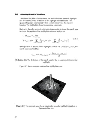6.1.3 Estimating the point of visual focus
To estimate the point of visual focus, the positions of the specular highlight
and two limbus points at the side of the highlight must be found. The
specular highlight is re-located within a small area around the previous
location. The highlight is found by matching a template.
If c(x,y) is the color-vector (r,g,b) in the image point (x,y) and the search area
is Asearch, the position of the highlight (x,y)highlight is given by:
[ ])',(
'
4
),'(
'
4
),(4
max),(
4,2'4,2'
),(
yxc
y
yxc
x
yxc
yx
red
yyyxxx
redred
Ayx
highlight
search
⋅+⋅+⋅
=
∑∑ ±±=±±=
∈∀
(6.1-2)
If the position of the first found highlight, Section 6.1.2, is (x,y)old_highlight, the
search area is defined by:
20
)(
3),(
__
_
eyelefteyeright
highlightoldsearch
xx
yxA
−
⋅±=
Definition 6.3: The definition of the search area for the re-location of the specular
highlight.
Figure 6.7 shows template on top of the highlight region.
Figure 6.7: The template used for re-locating the specular highlight placed on a
fragment of the eye.
47
 