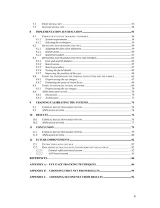 7.1 FIRST NEURAL NET.........................................................................................................53
7.2 SECOND NEURAL NET.....................................................................................................54
8 IMPLEMENTATION JUSTIFICATION..........................................................................56
8.1 CHOICE OF EYE GAZE TRACKING TECHNIQUE ................................................................56
8.1.1 System requirements.................................................................................................56
8.1.2 Selecting the techniques ...........................................................................................58
8.2 DETECTING AND TRACKING THE FACE............................................................................59
8.2.1 Adapting the skin-color definition............................................................................59
8.2.2 Search areas.............................................................................................................60
8.2.3 Search procedure .....................................................................................................63
8.3 DETECTING AND TRACKING THE EYES AND NOSTRILS ....................................................63
8.3.1 Eyes and nostrils features ........................................................................................64
8.3.2 Search areas.............................................................................................................65
8.3.3 Search procedure .....................................................................................................65
8.3.4 Testing the facial details ..........................................................................................66
8.3.5 Improving the position of the eyes............................................................................66
8.4 USING THE POSITIONS OF THE CORNEAL REFLECTION AND THE LIMBUS .........................66
8.4.1 Preprocessing the eye images ..................................................................................67
8.4.2 Estimating the point of visual focus .........................................................................68
8.5 USING AN ARTIFICIAL NEURAL NETWORK ......................................................................69
8.5.1 Preprocessing the eye images ..................................................................................70
8.6 ANN IMPLEMENTATION.................................................................................................70
8.6.1 Discussion ................................................................................................................70
8.6.2 Architecture..............................................................................................................72
9 TRAINING/CALIBRATING THE SYSTEMS.................................................................74
9.1 CORNEAL REFLECTION BASED SYSTEM ..........................................................................74
9.2 ANN BASED SYSTEM .....................................................................................................74
10 RESULTS..............................................................................................................................76
10.1 CORNEAL REFLECTION BASED SYSTEM ..........................................................................76
10.2 ANN BASED SYSTEM .....................................................................................................77
11 CONCLUSION.....................................................................................................................79
11.1 CORNEAL REFLECTION BASED SYSTEM ..........................................................................79
11.2 ANN BASED SYSTEM .....................................................................................................80
12 FUTURE IMPROVEMENTS .............................................................................................82
12.1 EXTRACTING FACIAL DETAILS........................................................................................82
12.2 PROCESSING EXTRACTED DATA TO FIND POINT OF VISUAL FOCUS ..................................82
12.2.1 Corneal reflection based system..........................................................................82
12.2.2 ANN based system ...............................................................................................83
REFERENCES...............................................................................................................................84
APPENDIX A - EYE GAZE TRACKING TECHNIQUES .....................................................86
APPENDIX B – CHOOSING FIRST NET FROM RESULTS................................................90
APPENDIX C – CHOOSING SECOND NET FROM RESULTS ..........................................96
4
 