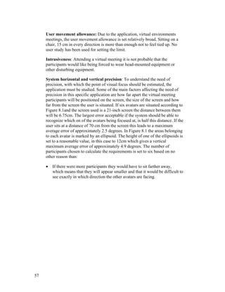 User movement allowance: Due to the application, virtual environments
meetings, the user movement allowance is set relatively broad. Sitting on a
chair, 15 cm in every direction is more than enough not to feel tied up. No
user study has been used for setting the limit.
Intrusiveness: Attending a virtual meeting it is not probable that the
participants would like being forced to wear head-mounted equipment or
other disturbing equipment.
System horizontal and vertical precision: To understand the need of
precision, with which the point of visual focus should be estimated, the
application must be studied. Some of the main factors affecting the need of
precision in this specific application are how far apart the virtual meeting
participants will be positioned on the screen, the size of the screen and how
far from the screen the user is situated. If six avatars are situated according to
Figure 8.1and the screen used is a 21-inch screen the distance between them
will be 6.75cm. The largest error acceptable if the system should be able to
recognize which on of the avatars being focused at, is half this distance. If the
user sits at a distance of 70 cm from the screen this leads to a maximum
average error of approximately 2.5 degrees. In Figure 8.1 the areas belonging
to each avatar is marked by an ellipsoid. The height of one of the ellipsoids is
set to a reasonable value, in this case to 12cm which gives a vertical
maximum average error of approximately 4.9 degrees. The number of
participants chosen to calculate the requirements is set to six based on no
other reason than:
• If there were more participants they would have to sit farther away,
which means that they will appear smaller and that it would be difficult to
see exactly in which direction the other avatars are facing.
57
 