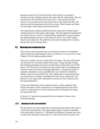 Research groups [15], [14] and [16] have shown that it is possible to
construct eye gaze tracking systems that meet with the requirements, they are
non-intrusive, but still allows the user to move. The precision in these
systems is not as good as for some of the ones on the market, but they still
seem to meet the requirements set for this system. These systems are based
on wide-angle video images and neural networks.
The requirements, problem definition and the experience of others lead to
solutions based on wide-angle video images. The first approach implemented
was chosen since it’s what’s considered being traditional eye gaze tracking,
this implementation however is non-intrusive since it uses video images,
which is not traditional. The artificial neural network approach was chosen
because the success among others.
8.2 Detecting and tracking the face
This section contains justifications concerning the choices of components
used for detecting and tracking the face, see Section 3.1 for an overview and
Chapter 4 for the implementation details.
There are a number of ways to detect faces in images. The task of this thesis
was not however to develop another face tracker. Going through existing
face-tracking techniques one discovers that many of them take a lot of CPU
power. The CPU power is limited since this system will run simultaneously
with the virtual environment meetings application. To keep the number of
computer calculations at an acceptable level, one should try to find face
features at the lowest possible level. The smallest piece of information that
can classify faces in images is probably the color of one single pixel. The
decision to use image color information to extract the face is based on the
fact mentioned above.
Using color information when tracking the face is often combined with
motion estimation. In this system this is not implemented, the user of the
system is a participant in a virtual meeting and is not thought of as being
moving around a lot.
In Section 1.2 articles are presented that were studied to choose a face
tracking technique.
8.2.1 Adapting the skin-color definition
The decision to use color information extracting the face leads to the need of
a skin-color representation. The representation used is based on chromatic
colors described in Section 2.3. Although the difference in human skin-color
is small in the chromatic color-space, it’s safer to look for the specific skin-
59
 