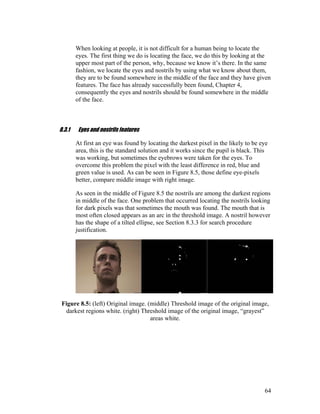 When looking at people, it is not difficult for a human being to locate the
eyes. The first thing we do is locating the face, we do this by looking at the
upper most part of the person, why, because we know it’s there. In the same
fashion, we locate the eyes and nostrils by using what we know about them,
they are to be found somewhere in the middle of the face and they have given
features. The face has already successfully been found, Chapter 4,
consequently the eyes and nostrils should be found somewhere in the middle
of the face.
8.3.1 Eyes and nostrils features
At first an eye was found by locating the darkest pixel in the likely to be eye
area, this is the standard solution and it works since the pupil is black. This
was working, but sometimes the eyebrows were taken for the eyes. To
overcome this problem the pixel with the least difference in red, blue and
green value is used. As can be seen in Figure 8.5, those define eye-pixels
better, compare middle image with right image.
As seen in the middle of Figure 8.5 the nostrils are among the darkest regions
in middle of the face. One problem that occurred locating the nostrils looking
for dark pixels was that sometimes the mouth was found. The mouth that is
most often closed appears as an arc in the threshold image. A nostril however
has the shape of a tilted ellipse, see Section 8.3.3 for search procedure
justification.
Figure 8.5: (left) Original image. (middle) Threshold image of the original image,
darkest regions white. (right) Threshold image of the original image, “grayest”
areas white.
64
 