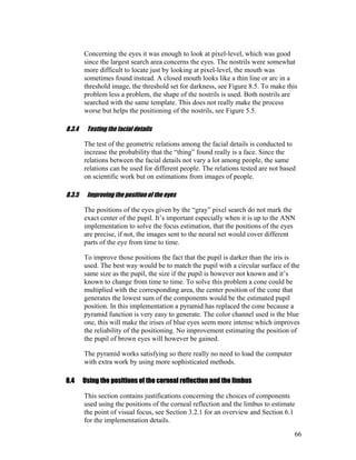 Concerning the eyes it was enough to look at pixel-level, which was good
since the largest search area concerns the eyes. The nostrils were somewhat
more difficult to locate just by looking at pixel-level, the mouth was
sometimes found instead. A closed mouth looks like a thin line or arc in a
threshold image, the threshold set for darkness, see Figure 8.5. To make this
problem less a problem, the shape of the nostrils is used. Both nostrils are
searched with the same template. This does not really make the process
worse but helps the positioning of the nostrils, see Figure 5.5.
8.3.4 Testing the facial details
The test of the geometric relations among the facial details is conducted to
increase the probability that the “thing” found really is a face. Since the
relations between the facial details not vary a lot among people, the same
relations can be used for different people. The relations tested are not based
on scientific work but on estimations from images of people.
8.3.5 Improving the position of the eyes
The positions of the eyes given by the “gray” pixel search do not mark the
exact center of the pupil. It’s important especially when it is up to the ANN
implementation to solve the focus estimation, that the positions of the eyes
are precise, if not, the images sent to the neural net would cover different
parts of the eye from time to time.
To improve those positions the fact that the pupil is darker than the iris is
used. The best way would be to match the pupil with a circular surface of the
same size as the pupil, the size if the pupil is however not known and it’s
known to change from time to time. To solve this problem a cone could be
multiplied with the corresponding area, the center position of the cone that
generates the lowest sum of the components would be the estimated pupil
position. In this implementation a pyramid has replaced the cone because a
pyramid function is very easy to generate. The color channel used is the blue
one, this will make the irises of blue eyes seem more intense which improves
the reliability of the positioning. No improvement estimating the position of
the pupil of brown eyes will however be gained.
The pyramid works satisfying so there really no need to load the computer
with extra work by using more sophisticated methods.
8.4 Using the positions of the corneal reflection and the limbus
This section contains justifications concerning the choices of components
used using the positions of the corneal reflection and the limbus to estimate
the point of visual focus, see Section 3.2.1 for an overview and Section 6.1
for the implementation details.
66
 
