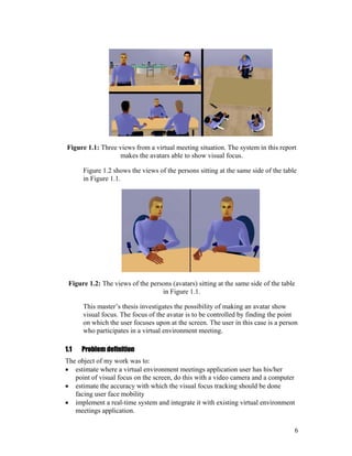 Figure 1.1: Three views from a virtual meeting situation. The system in this report
makes the avatars able to show visual focus.
Figure 1.2 shows the views of the persons sitting at the same side of the table
in Figure 1.1.
Figure 1.2: The views of the persons (avatars) sitting at the same side of the table
in Figure 1.1.
This master’s thesis investigates the possibility of making an avatar show
visual focus. The focus of the avatar is to be controlled by finding the point
on which the user focuses upon at the screen. The user in this case is a person
who participates in a virtual environment meeting.
1.1 Problem definition
The object of my work was to:
• estimate where a virtual environment meetings application user has his/her
point of visual focus on the screen, do this with a video camera and a computer
• estimate the accuracy with which the visual focus tracking should be done
facing user face mobility
• implement a real-time system and integrate it with existing virtual environment
meetings application.
6
 