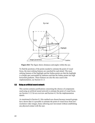 Figure 8.8: The figure shows distances and angles within the eye.
To find the positions of the points needed to estimate the point of visual
focus, the most striking features are searched for each detail. The most
striking features of the highlight and the limbus points are that the highlight
is a bright spot surrounded by darkness and that the limbus points has high
horizontal gradients. These features are also the ones used in the
implementation, see Section 6.1.3.
8.5 Using an artificial neural network
This section contains justifications concerning the choices of components
used using an artificial neural network to estimate the point of visual focus,
see Section 3.2.2 for an overview and Section 6.2 for the implementation
details.
As mentioned in Section 8.1 this method was chosen because research groups
have shown that it is possible to estimate the point of visual focus from low-
resolution video images, hence allowing user movement without establishing
any physical contact with the user.
69
 