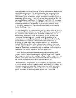 mentioned above used a configuration that generates a gaussian output over a
number of output neurons. This configuration was also implemented, but
generated a number of connections and never worked as well as the ones
implemented by the two research groups. The first and corresponding net in
this system, seen in Figure 7.1 has 10312 connections counting the bias. The
nets used by Rainer Stiefelhagen, Jie Yang and Alex Waible [15] generate at
least 20140 connections even though only 400 input neurons were used. The
number of connections is proportional to the amount of computer work,
which means twice as much work for the computer using the nets used by
Rainer Stiefelhagen et al.
As mentioned earlier, the system implemented uses two neural nets. The first
one estimates the orientation of the eyeball in relation to the eye socket and
the second one is making the system invariant to head pans and tilts. A
disadvantage that comes with the architecture of the first net is that it’s
sensitive to “image temperature“, in other words the total sum of the
intensities in the image. This problem causes an offset error. Theoretically
this problem would disappear if the eye images histograms could be
equalized perfectly, this is however not the case since the color depth is
limited. This offset problem is due to the architecture, the net works as a
function approximater and not as a classifier. The nets used by the research
groups do not have this problem since they use their nets to classify the eye
images into eyes looking at different segments of the screen.
Another issue is how much information to put into the neural net and if
features should be added. Shumet Maluja and Dean Pomerleau [14] used a
light source to create a specular highlight in the eye and one image of the eye
that was 40x15 pixels. The light source introduced, adds information about
the relation to the surroundings as can be seen in Section 6.1.
The larger the eye images sent to the neural net are, the higher is the camera
resolution needed, unless the eyes are zoomed. But zooming the eyes will set
constraints on user movement. The camera image used in this system has a
resolution of 352x288, Figure 8.9 shows the size of an area with 30x15
pixels, this area is the interesting area to process with a neural net.
71
 