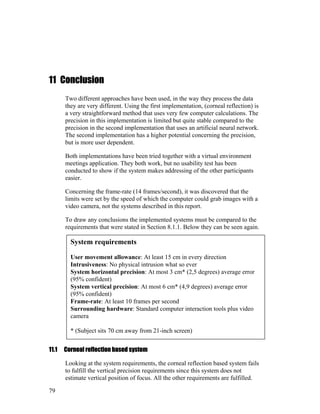 11 Conclusion
Two different approaches have been used, in the way they process the data
they are very different. Using the first implementation, (corneal reflection) is
a very straightforward method that uses very few computer calculations. The
precision in this implementation is limited but quite stable compared to the
precision in the second implementation that uses an artificial neural network.
The second implementation has a higher potential concerning the precision,
but is more user dependent.
Both implementations have been tried together with a virtual environment
meetings application. They both work, but no usability test has been
conducted to show if the system makes addressing of the other participants
easier.
Concerning the frame-rate (14 frames/second), it was discovered that the
limits were set by the speed of which the computer could grab images with a
video camera, not the systems described in this report.
To draw any conclusions the implemented systems must be compared to the
requirements that were stated in Section 8.1.1. Below they can be seen again.
System requirements
User movement allowance: At least 15 cm in every direction
Intrusiveness: No physical intrusion what so ever
System horizontal precision: At most 3 cm* (2,5 degrees) average error
(95% confident)
System vertical precision: At most 6 cm* (4,9 degrees) average error
(95% confident)
Frame-rate: At least 10 frames per second
Surrounding hardware: Standard computer interaction tools plus video
camera
* (Subject sits 70 cm away from 21-inch screen)
11.1 Corneal reflection based system
Looking at the system requirements, the corneal reflection based system fails
to fulfill the vertical precision requirements since this system does not
estimate vertical position of focus. All the other requirements are fulfilled.
79
 