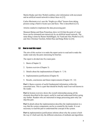 Martin Hunke and Alex Waibel combine color information with movement
and an artificial neural network to detect faces in [12].
Carlos Morimoto et al. uses the “bright eye effect” known from taking
pictures using a flash to locate eyes and faces. This is described in [13].
Articles studied to implement the data processing part:
Shumeet Baluja and Dean Pomerleau show in [14] that the point of visual
focus can be estimated non-intrusively by an artificial neural network. The
same thing is done by Rainer Stiefelhagen, Jie Yand and Alex Waibel in [15]
and Alex Christian Varchim, Robert Rae and Helge Ritter in [16].
1.3 How to read this report
The aim of this section is to make the report easier to read and to make the
reader read only the parts interesting for him/her.
The report is divided into five main parts
1. Basics (Chapter 2)
2. System overview (Chapter 3)
3. Details about the implementation (Chapter 4 - 7, 9)
4. Implementation justifications (Chapter 8)
5. Results, conclusions and future improvements (Chapter 10 - 12)
Part 1, Basics consists of useful fundamental information within the
concerned area. This is a part that should be briefly read if not well known to
the reader.
Part 2, System overview shows the overall relationship among all the
elements described in this report, useful to read and understand before going
any further. Readers who are interested in image processing parts only can
skip this part.
Part 3, details about the implementation describes the implementation in a
way that the system components can be re-created by the reader. It is not
necessary to read this part to understand the concept of the system.
Part 4, implementation justifications informs about why the system is built
the way it’s built and why the different selections of methods and algorithms
8
 