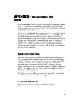 APPENDIX B – Choosing first net from
results
In this appendix some of the results that were used choosing among different
first ANN architectures are presented. The architecture will be presented
along with the results. A selection of the first neural net will take place based
on the evaluation among the nets.
Two tests were conducted to find the appropriate net. First a brief test, then a
test that generated statistical values. The brief test was conducted through
judging the nets based on experienced precision. A cross on the screen
marked the estimated position of visual focus. The subject was asked to keep
his head still. The second test was a statistical test where the subject was
asked to follow a quadrate moving from the left to the right side of the
screen. The head of the subject was fixated using strings. The estimated
position and the true position of the quadrate were recorded and then used to
evaluate the nets statistically.
Results four layer neural nets.
Since four layers are used, the number of combinations possible are huge.
The only architectures presented here are the ones with nine hundred input
neurons, one hundred neurons in the third layer and two output neurons. The
number of neurons in the second layer is changed. Other configurations
where the number of neurons in the other layers was changed were also
tested. The ones shown here are among the best ones. Both the statistical and
the brief tests indicated that somewhere around one hundred neurons in the
third layer would be appropriate.
The offset error is removed before mean error is calculated; it can easily be
removed by a calibration procedure in the application.
Six neurons in the second layer
Figure B.1 shows the results and the architecture of the net.
90
 