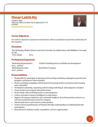 1
Omar LabibAly
0106071 6991
Villa E31, Mina Garden City Compound, 6th of
October
ghoniemomar@gmail.com
Career Objectives
To work in a dynamic corporate environment in order to constantly increase the market share of
the company
Education
BA, Marketing, Modern Science and Arts University (in collaboration with Middlesex University
in UK),
Cairo, Egypt 2013
Professional Experience
Marketing Representative Global Consulting Service and Software Development
2013 – present
Marketing Executive Kraft Heinz Company
2016_ present
Responsibilities
 Responsible for participate in planning and executing marketing campaigns to generate new
prospects and improve client retention.
 Devise marketing campaigns with the goal of increasing product awareness and increasing
sales and profits.
 Participate in planning, organizing and executing marketing & sales programs and plans
 Track market and company sales performance.
 Work closely with marketing teams to create programs.
 Gather and report customer intelligence to sales teams.
 Support all company initiatives, give actionable feedback, share best practices and serve as
advocate and information source for company.
 Attend trade shows and events to market product.
 Improve forecast performance of business through understanding of underlying demand
assumptions.
 Keep abreast of industry trends, competition, and new opportunities.
 