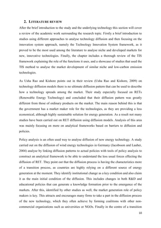 10
2. LITERATURE REVIEW
After the brief introduction to the study and the underlying technology this section will cover
a review of the academic work surrounding the research topic. Firstly a brief introduction to
studies using different approaches to analyse technology diffusion and then focusing on the
innovation system approach, namely the Technology Innovation System framework, as it
proved to be the most used among the literature to analyse niche and developed markets for
new, innovative technologies. Finally, the chapter includes a thorough review of the TIS
framework explaining the role of the functions it uses, and a showcase of studies that used the
TIS method to analyse the market development of similar niche and low-carbon emission
technologies.
As Usha Rao and Kishore points out in their review (Usha Rao and Kishore, 2009) on
technology diffusion models there is no ultimate diffusion pattern that can be used to describe
how a technology spreads among the market. Their study especially focused on RETs
(Renewable Energy Technology) and concluded that their diffusion pattern was greatly
different from those of ordinary products on the market. The main reason behind this is that
the government has a market maker role for the technologies, as they are providing a less
economical, although highly sustainable solution for energy generation. As a result not many
studies have been carried out on RET diffusion using diffusion models. Analysis of this area
was mainly focusing on more on analytical frameworks based on barriers to diffusion and
policies.
Policy analysis is an often used way to analyse diffusion of new energy technology. A study
carried out on the diffusion of wind energy technologies in Germany (Jacobsson and Lauber,
2004) analyse by linking diffusion patterns to actual policies with tools of policy analysis to
construct an analytical framework to be able to understand the less usual forces effecting the
diffusion of RET. They point out that the diffusion process is having the characteristics more
of a transition process, as countries are highly relying on a different source of energy
generation at the moment. They identify institutional change as a key condition and also claim
it as the main initial condition of the diffusion. This includes changes in both R&D and
educational policies that can generate a knowledge formation prior to the emergence of the
markets. After this, identified by other studies as well, the market generation role of policy
makers is key. This attracts and encourages many firms to take a part in the diffusion process
of the new technology, which they often achieve by forming coalitions with other non-
commercial organizations such as universities or NGOs. Finally in the centre of a transition
 
