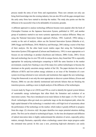 11
process stands the entry of new firms and organisations. These new entrants not only can
bring fresh knowledge into the existing industry, but can also fill in all the gaps emerged since
the early entry firms have started to develop the market. The study also points out that the
diffusion to be successful it has to be defendable of economic grounds.
A different approach to analyse technology diffusion became more popular after the book of
Christopher Freeman on the Japanese Innovation System, published in 1987, and another
group of academics started to use more systemic approaches to analyse diffusion. Many are
using the National Innovation System approach (Nelson, 1992; Lundvall, 1992) taking a
country as the unit of analysis, others use the Sectoral Innovation System (Malerba et al.,
2009; Rogge and Hoffmann, 2010; McKelvey and Orsenigo, 2001) taking a sector of the base
of their analysis. On the other hand recent studies argue that using the Technological
Innovation System (TIS) approach (Carlsson and Stankiewicz, 1991) is more appropriate as it
focuses on one technology or product (Jacobsson and Johnson, 2000; Cooke, 2001). Given
that each technology has its own TIS with its unique factors, they found that TIS is especially
appropriate for analysing technologies competing to fulfil the same function in the market
environment, exactly how fracking is one of the many low carbon technologies to become the
dominant on the greatly uncertain energy market of the UK. The paper declares the issue of
diffusion of RETs and low-carbon energy solutions as an issue of the formation of a new
system involving reformed or new networks and institutions that support the new technology.
Using this framework is not only the most appropriate to discover system failures, (Foxon and
Pearson, 2008) we can also identify institutional and network failures that are blocking the
transition process, enabling a more in depth analysis of the diffusion of the technologies.
A recent study by Negro et al. (2010) used TIS as a tool to identify the typical system failures
of sustainable energy technologies that often block the formation and evolution of an
innovation system. They have introduced seven main failures in their paper. (1) The Valley of
Death: technologies often get stuck on a particular stage on the development path, where the
high capital demand of the technology is matched with a still high level of uncertainty about
the performance of the technology on the market, which makes it greatly difficult to progress
from this stage. (2) Attention shift: the paper identifies two major potential attention shifting
points. The first can be related to technological hypes. As the time development and diffusion
of radical innovation takes is highly underestimated the attention of actors, especially policy
makers, strongly fluctuates, especially when a technology cannot show major progress under
the estimated time period. In this case a new, promising high-tech alternative can easily
 