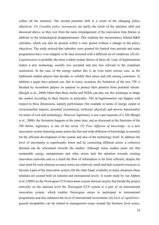 12
collect all the attention. The second potential shift is a result of the changing policy
objectives. (3) Unstable policy instruments are partly the result of the attention shift just
discussed above, so they root from the same misjudgement of the innovation time frames in
addition to the technological disappointments. This explains the inconsistency behind R&D
subsidies, which can also be present within a time period without a change in the policy
objectives. The study noticed that subsidies were granted for limited time periods and some
programmes have even stopped, to be later restarted with a different set of conditions. (4) De-
Legitimisation is probably the most evident system failure of them all. Lack of legitimisation
makes a new technology socially less accepted and also less relevant to the compliant
institutions. In the case of the energy market this is an even more serious case, as the
traditional market players had decades to solidify their place and role among customers. In
addition a paper have pointed out, that in many occasions the formation of the new TIS is
blocked by incumbent players on purpose to protect their position from potential threats.
(Bergek et al., 2008) Other than these media and NGOs can also use this technique to shape
the market according to their interest or principles. The de-legitimisation can happen with
respect to three dimensions, namely performance (for example in terms of energy output or
environmental impact), potential (economical, technical, physical) and proven functionality
(in terms of cost and technology). However legitimacy is not a pre-requisite of a TIS (Berget
et al., 2008), the formation happens at the same time, and as discussed at the functions of the
TIS below, legitimacy is one of the seven. (5) Poor diffusion of knowledge: in a new
innovation system featuring many actors the fast and wide diffusion of knowledge is essential
for the efficient development of the system and also of the technology itself. In addition the
level of uncertainty is significantly lower and by connecting different actors a collective
demand can be articulated towards the market. Although many studies point out that
sustainable energy entrepreneurs and other actors lack the attention towards creating
innovation networks and as a result the flow of information is far from efficient, despite the
clear need for such relations as many actors are relatively small and lack essential resources to
become a part of the innovation system. On the other hand, evidently in many situations these
relations are created both on national and international levels. A recent study by van Alphen
et al. (2009) on the Norwegian CCS innovation system showed exactly that beside the project
networks on the national level the Norwegian CCS system is a part of an international
innovation system, which enables Norwegian actors to participate in international
programmes and also enhances the level of international investments. (6) Lack of capabilities:
general incapability can be related to management issues around the business level actors,
 