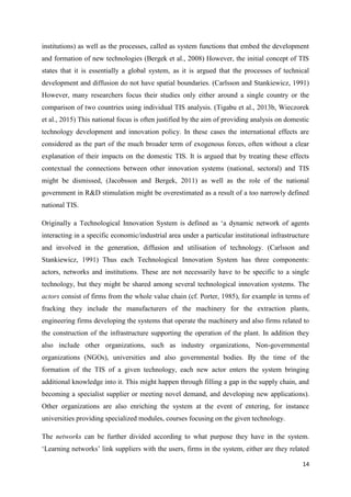 14
institutions) as well as the processes, called as system functions that embed the development
and formation of new technologies (Bergek et al., 2008) However, the initial concept of TIS
states that it is essentially a global system, as it is argued that the processes of technical
development and diffusion do not have spatial boundaries. (Carlsson and Stankiewicz, 1991)
However, many researchers focus their studies only either around a single country or the
comparison of two countries using individual TIS analysis. (Tigabu et al., 2013b, Wieczorek
et al., 2015) This national focus is often justified by the aim of providing analysis on domestic
technology development and innovation policy. In these cases the international effects are
considered as the part of the much broader term of exogenous forces, often without a clear
explanation of their impacts on the domestic TIS. It is argued that by treating these effects
contextual the connections between other innovation systems (national, sectoral) and TIS
might be dismissed, (Jacobsson and Bergek, 2011) as well as the role of the national
government in R&D stimulation might be overestimated as a result of a too narrowly defined
national TIS.
Originally a Technological Innovation System is defined as ‘a dynamic network of agents
interacting in a specific economic/industrial area under a particular institutional infrastructure
and involved in the generation, diffusion and utilisation of technology. (Carlsson and
Stankiewicz, 1991) Thus each Technological Innovation System has three components:
actors, networks and institutions. These are not necessarily have to be specific to a single
technology, but they might be shared among several technological innovation systems. The
actors consist of firms from the whole value chain (cf. Porter, 1985), for example in terms of
fracking they include the manufacturers of the machinery for the extraction plants,
engineering firms developing the systems that operate the machinery and also firms related to
the construction of the infrastructure supporting the operation of the plant. In addition they
also include other organizations, such as industry organizations, Non-governmental
organizations (NGOs), universities and also governmental bodies. By the time of the
formation of the TIS of a given technology, each new actor enters the system bringing
additional knowledge into it. This might happen through filling a gap in the supply chain, and
becoming a specialist supplier or meeting novel demand, and developing new applications).
Other organizations are also enriching the system at the event of entering, for instance
universities providing specialized modules, courses focusing on the given technology.
The networks can be further divided according to what purpose they have in the system.
‘Learning networks’ link suppliers with the users, firms in the system, either are they related
 