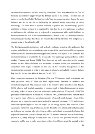 15
or competitor companies, and also university researchers. These networks enable the flow of
tacit and explicit knowledge between the different actors of the system. The other type of
networks can be identified in ‘Political networks’ that are connecting actors sharing the same
believes who are in the aim of influencing the political agenda concerning the given
technology. The main base of science literature in politics has non-technology specific
coalitions on focus, however it is important to state that for a new technology to diffuse
technology specific coalitions have to be formed, in order to pursue wider political debates on
the issues around the TIS. In the case of both networks present in the TIS, in the case of a new
firm entering the market, these boost the resource base of the individual firm and provide a
stronger voice in the political world.
The third component is institutions, such as legal, regulatory, cognitive rules and norms that
regulate and affect the interactions between the actors, define value base in different segments
of the society and influence the learning processes of firms. It is argued in the literature, that
institutional change is essential for the process of a new technology gaining influence on the
market. (Freeman and Louca, 2002) Thus firms are not only competing on the product
markets but also achieve influence over institutions. Academic studies even pointed out, that
competitor firms might co-operate for the sake of the collective manipulation of the
institutional environment, in order to gain access to otherwise unreachable resources that are
key for collective survival. (Van de Ven and Garud, 1989)
Once components are present, the formation of the new TIS can start, which is structured into
three processes: entry of firms and other organizations, formation of networks and
institutional alignment. The processes begin in the formative phase (Jacobsson and Bergek,
2011), where a high level of uncertainty is present, which is facing both commercial actors
and policy makers in terms of markets, technologies and regulations. (Kemp et al., 1998) This
phase may last for decades (Carlsson and Jacobsson, 1997), as the constitutive elements have
to be put in place, which is a cumulative process of several small changes. Once all the
elements are in place the growth phase begins (Carlsson and Jacobsson, 1997), and the new
innovation system begins to have an impact on the energy system. The evolution of the
system also starts from here. Evolution is mostly driven by new entrants and further research
carried out at universities, who often bring new ideas and updated technological solutions that
require the innovation system to reshape, and the TIS becomes more and more self-sustaining.
(Foxon et al, 2008) Although, in order to be able to assess how good the structure of the
system is, and be able to make suggestions on how the diffusion could be speeded up the
 