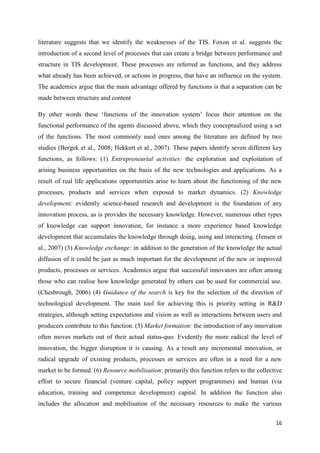 16
literature suggests that we identify the weaknesses of the TIS. Foxon et al. suggests the
introduction of a second level of processes that can create a bridge between performance and
structure in TIS development. These processes are referred as functions, and they address
what already has been achieved, or actions in progress, that have an influence on the system.
The academics argue that the main advantage offered by functions is that a separation can be
made between structure and content
By other words these ‘functions of the innovation system’ focus their attention on the
functional performance of the agents discussed above, which they conceptualized using a set
of the functions. The most commonly used ones among the literature are defined by two
studies (Bergek et al., 2008; Hekkert et al., 2007). These papers identify seven different key
functions, as follows: (1) Entrepreneurial activities: the exploration and exploitation of
arising business opportunities on the basis of the new technologies and applications. As a
result of real life applications opportunities arise to learn about the functioning of the new
processes, products and services when exposed to market dynamics. (2) Knowledge
development: evidently science-based research and development is the foundation of any
innovation process, as is provides the necessary knowledge. However, numerous other types
of knowledge can support innovation, for instance a more experience based knowledge
development that accumulates the knowledge through doing, using and interacting. (Jensen et
al., 2007) (3) Knowledge exchange: in addition to the generation of the knowledge the actual
diffusion of it could be just as much important for the development of the new or improved
products, processes or services. Academics argue that successful innovators are often among
those who can realise how knowledge generated by others can be used for commercial use.
(Chesbrough, 2006) (4) Guidance of the search is key for the selection of the direction of
technological development. The main tool for achieving this is priority setting in R&D
strategies, although setting expectations and vision as well as interactions between users and
producers contribute to this function. (5) Market formation: the introduction of any innovation
often moves markets out of their actual status-quo. Evidently the more radical the level of
innovation, the bigger disruption it is causing. As a result any incremental innovation, or
radical upgrade of existing products, processes or services are often in a need for a new
market to be formed. (6) Resource mobilisation: primarily this function refers to the collective
effort to secure financial (venture capital, policy support programmes) and human (via
education, training and competence development) capital. In addition the function also
includes the allocation and mobilisation of the necessary resources to make the various
 