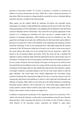 17
processes of innovation possible. (7) Creation of legitimacy is essential to overcome the
liability of newness (Zimmerman and Zeitz, 2002) that is often a dismissed dimension of
innovation. Often the resistance to change should be countered by actions, including lobbying
and advice activities, on behalf of the interest groups.
Many papers use this method indeed for analysing low-carbon and renewable energy
technologies. For instance a study published by Andreasen and Sovacool in 2015 uses TIS for
analysing hydrogen cell fuel technologies, and comparing the development of the innovation
systems in Denmark and the United States. They found TIS to be greatly appropriate for this
research as it is bringing one technology into focus and gives a valuable insight to the
dynamics of emerging technologies, which fracking can also be considered as one. They
argue that even though each country has a different base for their innovation system neither is
proving to be successful in terms of the diffusion of the technology and enhancing research
around the technology. In fact, as also mentioned above, other papers argue that the national
constraints of the TIS framework might have to be put to rest in order to come across some of
the system failures that might exist on the national level, but are caused by a ‘global TIS’
present in the environment (Bento and Fontes, 2015) The study uses the a modified TIS
approach to analyse conditions under which the rapid transfer the low carbon energy source of
wind plants in Portugal (as the receiving region) is possible based on the diffusion process in
the core country, Denmark. The main finding of the paper was that given the relatively short
time period between the diffusion in the core country and the receiving country resulted in an
assimilation of knowledge spillovers that significantly improved the local absorptive capacity
in Portugal. Conditions concerning fracking in the UK are some extent similar to what this
paper identified. The United States have already implemented this low-carbon energy
extraction technology that is gaining knowledge for the UK as a receiving country in terms of
choosing the right policies and regulations to achieve a fairly rapid and environmentally safe
diffusion of fracking. Other studies are also drawing on the spatial dimension of technology
innovation systems, (Quitzow, 2015; Wieczorek et al., 2014) Latter paper suggests that the
country specific systemic failures could be easily dealt if the systemic policy could be more
effective and countries would co-operate on a higher level.
In addition to analysing the construction of the supporting system for an innovation, TIS is
widely used among the literature to make policy recommendations using the same functions
discussed above. After evaluating each function of the model, in terms of being a strong or
weak function of the innovation system, researchers are enabled to make policy
 