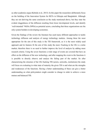 19
as other academics argue (Kebede et al., 2015). In this paper the researchers deliberately focus
on the building of the Innovation System for RETs in Ethiopia and Bangladesh. Although
they are not deriving the same conclusion as the study mentioned above, but they state the
evident sluggishness of the diffusion resulting from lower development levels, and identify
‘well-intended’ NGOs (NPOs) as potential actors, concluding that these organizations are the
only system builders in developing economies.
Given the findings of the review the literature has used many different approaches to tackle
technology diffusion and analysis of energy technology markets. Among these the most
appropriate for the aim of this study is the TIS framework, as it is the most widely used
approach and its features fit the aim of this study the most. Fracking in the UK is a niche
market, therefore there is no need to further improve the level of analysis by adding more
research criteria. Using the seven functions a wide range of events are covered that have an
effect on the diffusion of the new technology, and after mapping the event to the functions it
is possible to directly observe and analyse the failing part of the market. So after
characterising the structure of the UK fracking TIS (actors, networks, institutions) the study
will focus on evaluating in what state of maturity the given TIS is and what are the strengths
and weaknesses of the functions. Having a better understanding of these can give a better
understanding on what policymakers might consider to change in order to achieve a more
mature and balanced TIS.
 
