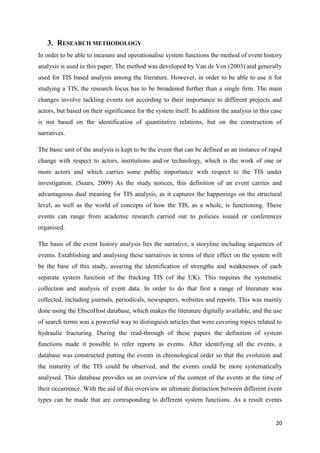 20
3. RESEARCH METHODOLOGY
In order to be able to measure and operationalise system functions the method of event history
analysis is used in this paper. The method was developed by Van de Ven (2003) and generally
used for TIS based analysis among the literature. However, in order to be able to use it for
studying a TIS, the research focus has to be broadened further than a single firm. The main
changes involve tackling events not according to their importance to different projects and
actors, but based on their significance for the system itself. In addition the analysis in this case
is not based on the identification of quantitative relations, but on the construction of
narratives.
The basic unit of the analysis is kept to be the event that can be defined as an instance of rapid
change with respect to actors, institutions and/or technology, which is the work of one or
more actors and which carries some public importance with respect to the TIS under
investigation. (Suurs, 2009) As the study notices, this definition of an event carries and
advantageous dual meaning for TIS analysis, as it captures the happenings on the structural
level, as well as the world of concepts of how the TIS, as a whole, is functioning. These
events can range from academic research carried out to policies issued or conferences
organised.
The basis of the event history analysis lies the narrative, a storyline including sequences of
events. Establishing and analysing these narratives in terms of their effect on the system will
be the base of this study, assuring the identification of strengths and weaknesses of each
separate system function of the fracking TIS (of the UK). This requires the systematic
collection and analysis of event data. In order to do that first a range of literature was
collected, including journals, periodicals, newspapers, websites and reports. This was mainly
done using the EbscoHost database, which makes the literature digitally available, and the use
of search terms was a powerful way to distinguish articles that were covering topics related to
hydraulic fracturing. During the read-through of these papers the definition of system
functions made it possible to refer reports as events. After identifying all the events, a
database was constructed putting the events in chronological order so that the evolution and
the maturity of the TIS could be observed, and the events could be more systematically
analysed. This database provides us an overview of the content of the events at the time of
their occurrence. With the aid of this overview an ultimate distinction between different event
types can be made that are corresponding to different system functions. As a result events
 