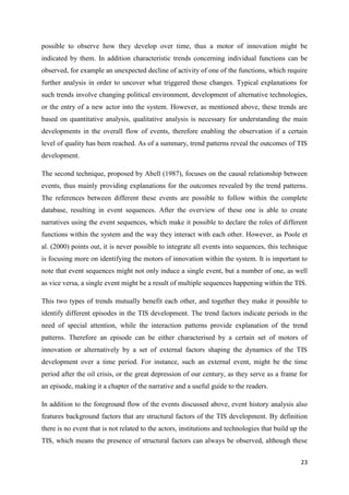 23
possible to observe how they develop over time, thus a motor of innovation might be
indicated by them. In addition characteristic trends concerning individual functions can be
observed, for example an unexpected decline of activity of one of the functions, which require
further analysis in order to uncover what triggered those changes. Typical explanations for
such trends involve changing political environment, development of alternative technologies,
or the entry of a new actor into the system. However, as mentioned above, these trends are
based on quantitative analysis, qualitative analysis is necessary for understanding the main
developments in the overall flow of events, therefore enabling the observation if a certain
level of quality has been reached. As of a summary, trend patterns reveal the outcomes of TIS
development.
The second technique, proposed by Abell (1987), focuses on the causal relationship between
events, thus mainly providing explanations for the outcomes revealed by the trend patterns.
The references between different these events are possible to follow within the complete
database, resulting in event sequences. After the overview of these one is able to create
narratives using the event sequences, which make it possible to declare the roles of different
functions within the system and the way they interact with each other. However, as Poole et
al. (2000) points out, it is never possible to integrate all events into sequences, this technique
is focusing more on identifying the motors of innovation within the system. It is important to
note that event sequences might not only induce a single event, but a number of one, as well
as vice versa, a single event might be a result of multiple sequences happening within the TIS.
This two types of trends mutually benefit each other, and together they make it possible to
identify different episodes in the TIS development. The trend factors indicate periods in the
need of special attention, while the interaction patterns provide explanation of the trend
patterns. Therefore an episode can be either characterised by a certain set of motors of
innovation or alternatively by a set of external factors shaping the dynamics of the TIS
development over a time period. For instance, such an external event, might be the time
period after the oil crisis, or the great depression of our century, as they serve as a frame for
an episode, making it a chapter of the narrative and a useful guide to the readers.
In addition to the foreground flow of the events discussed above, event history analysis also
features background factors that are structural factors of the TIS development. By definition
there is no event that is not related to the actors, institutions and technologies that build up the
TIS, which means the presence of structural factors can always be observed, although these
 