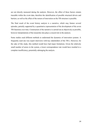 24
are not directly measured during the analysis. However, the effect of these factors remain
traceable within the event data, therefore the identification of possible structural drivers and
barriers, as well as the effect of the motors of innovation on the TIS structure is possible.
The final result of the event history analysis is a narrative, which may feature several
episodes, partially supported by a quantitative representation of the development of the seven
TIS functions over time. Construction of the narrative is carried out as objectively as possible,
however interpretations of the researcher also plays a crucial role in the analysis.
Some studies used different methods to understand the dynamics of innovation systems. A
frequently used one was expert interviews with key stakeholders of the TIS (. However, for
the sake of this study, this method would have had major limitations. Given the relatively
small number of actors in the system, a lower correspondence rate would have resulted in a
complete insufficiency, potentially sabotaging the analysis.
 
