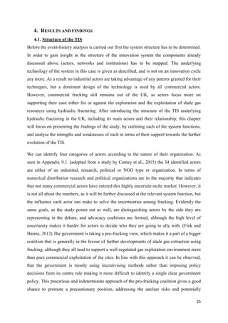 25
4. RESULTS AND FINDINGS
4.1. Structure of the TIS
Before the event-history analysis is carried out first the system structure has to be determined.
In order to gain insight in the structure of the innovation system the components already
discussed above (actors, networks and institutions) has to be mapped. The underlying
technology of the system in this case is given as described, and is not on an innovation cycle
any more. As a result no industrial actors are taking advantage of any patents granted for their
techniques, but a dominant design of the technology is used by all commercial actors.
However, commercial fracking still remains out of the UK, as actors focus more on
supporting their case either for or against the exploration and the exploitation of shale gas
resources using hydraulic fracturing. After introducing the structure of the TIS underlying
hydraulic fracturing in the UK, including its main actors and their relationship; this chapter
will focus on presenting the findings of the study, by outlining each of the system functions,
and analyse the strengths and weaknesses of each in terms of their support towards the further
evolution of the TIS.
We can identify four categories of actors according to the nature of their organization. As
seen in Appendix 9.1. (adopted from a study by Carney et al., 2015) the 34 identified actors
are either of an industrial, research, political or NGO type or organization. In terms of
numerical distribution research and political organizations are in the majority that indicates
that not many commercial actors have entered this highly uncertain niche market. However, it
is not all about the numbers, as it will be further discussed at the relevant system function, but
the influence each actor can make to solve the uncertainties among fracking. Evidently the
same goals, as the study points out as well, are distinguishing actors by the side they are
representing in the debate, and advocacy coalitions are formed, although the high level of
uncertainty makes it harder for actors to decide who they are going to ally with. (Fink and
Harms, 2012) The government is taking a pro-fracking view, which makes it a part of a bigger
coalition that is generally in the favour of further developments of shale gas extraction using
fracking, although they all tend to support a well-regulated gas exploration environment more
than pure commercial exploitation of the sites. In line with this approach it can be observed,
that the government is mostly using incentivising methods rather than imposing policy
decisions from its centre role making it more difficult to identify a single clear government
policy. This precarious and indeterminate approach of the pro-fracking coalition gives a good
chance to promote a precautionary position, addressing the unclear risks and potentially
 