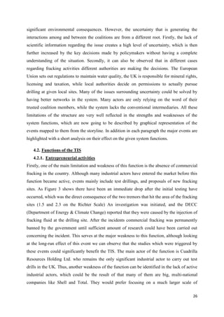 26
significant environmental consequences. However, the uncertainty that is generating the
interactions among and between the coalitions are from a different root. Firstly, the lack of
scientific information regarding the issue creates a high level of uncertainty, which is then
further increased by the key decisions made by policymakers without having a complete
understanding of the situation. Secondly, it can also be observed that in different cases
regarding fracking activities different authorities are making the decisions. The European
Union sets out regulations to maintain water quality, the UK is responsible for mineral rights,
licensing and taxation, while local authorities decide on permissions to actually pursue
drilling at given local sites. Many of the issues surrounding uncertainty could be solved by
having better networks in the system. Many actors are only relying on the word of their
trusted coalition members, while the system lacks the conventional intermediaries. All these
limitations of the structure are very well reflected in the strengths and weaknesses of the
system functions, which are now going to be described by graphical representation of the
events mapped to them from the storyline. In addition in each paragraph the major events are
highlighted with a short analysis on their effect on the given system functions.
4.2. Functions of the TIS
4.2.1. Entrepreneurial activities
Firstly, one of the main limitation and weakness of this function is the absence of commercial
fracking in the country. Although many industrial actors have entered the market before this
function became active, events mainly include test drillings, and proposals of new fracking
sites. As Figure 3 shows there have been an immediate drop after the initial testing have
occurred, which was the direct consequence of the two tremors that hit the area of the fracking
sites (1.5 and 2.3 on the Richter Scale) An investigation was initiated, and the DECC
(Department of Energy & Climate Change) reported that they were caused by the injection of
fracking fluid at the drilling site. After the incidents commercial fracking was permanently
banned by the government until sufficient amount of research could have been carried out
concerning the incident. This serves at the major weakness to this function, although looking
at the long-run effect of this event we can observe that the studies which were triggered by
these events could significantly benefit the TIS. The main actor of the function is Cuadrilla
Resources Holding Ltd. who remains the only significant industrial actor to carry out test
drills in the UK. Thus, another weakness of the function can be identified in the lack of active
industrial actors, which could be the result of that many of them are big, multi-national
companies like Shell and Total. They would prefer focusing on a much larger scale of
 