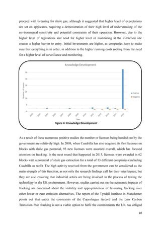 28
proceed with licensing for shale gas; although it suggested that higher level of expectations
are set on applicants, requiring a demonstration of their high level of understanding of the
environmental sensitivity and potential constraints of their operation. However, due to the
higher level of regulations and need for higher level of monitoring at the extraction site
creates a higher barrier to entry. Initial investments are higher, as companies have to make
sure that everything is in order, in addition to the higher running costs rooting from the need
for a higher level of surveillance and monitoring.
As a result of these numerous positive studies the number or licenses being handed out by the
government are relatively high. In 2008, when Cuadrilla has also acquired its first licenses on
blocks with shale gas potential, 93 new licenses were awarded overall, which has focused
attention on fracking. In the next round that happened in 2015, licenses were awarded in 62
blocks with a potential of shale gas extraction for a total of 13 different companies (including
Cuadrilla as well). The high activity received from the government can be considered as the
main strength of this function, as not only the research findings call for their interference, but
they are also ensuring that industrial actors are being involved in the process of testing the
technology in the UK environment. However, studies carried out on the economic impacts of
fracking are concerned about the viability and appropriateness of favouring fracking over
other lower or zero emission alternatives, The report of the Tyndell Institute in Manchester
points out that under the constraints of the Copenhagen Accord and the Low Carbon
Transition Plan fracking is not a viable option to fulfil the commitments the UK has obliged
Figure 4: Knowledge Development
 