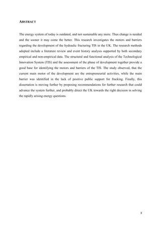 3
ABSTRACT
The energy system of today is outdated, and not sustainable any more. Thus change is needed
and the sooner it may come the better. This research investigates the motors and barriers
regarding the development of the hydraulic fracturing TIS in the UK. The research methods
adopted include a literature review and event history analysis supported by both secondary
empirical and non-empirical data. The structural and functional analysis of the Technological
Innovation System (TIS) and the assessment of the phase of development together provide a
good base for identifying the motors and barriers of the TIS. The study observed, that the
current main motor of the development are the entrepreneurial activities, while the main
barrier was identified in the lack of positive public support for fracking. Finally, this
dissertation is moving further by proposing recommendations for further research that could
advance the system further, and probably direct the UK towards the right decision in solving
the rapidly arising energy questions.
 