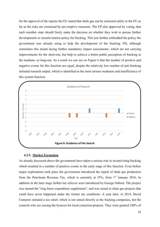 31
for the approval of the reports the EU stated that shale gas can be extracted safely in the EU as
far as the risks are contained by pre-emptive measures. The EP also approved by voting, that
each member state should freely make the decision on whether they wish to pursue further
developments or incentivization policy for fracking. This just further embedded the policy the
government was already using to help the development of the fracking TIS, although
sometimes this meant laying further mandatory impact assessments, which are not carrying
improvements for the short-run, but help to achieve a better public perception of fracking in
the medium- or long-run. As a result we can see on Figure 6 that the number of positive and
negative events for this function are equal, despite the relatively low number of anti-fracking
initiated research output, which is identified as the most serious weakness and insufficiency of
this system function.
4.2.5. Market Formation
As already discussed above the government have taken a serious role in incentivising fracking
which resulted in a number of positive events in the early stage of this function. Even before
major explorations took place the government introduced the repeal of shale gas production
from the Petroleum Revenue Tax, which is currently at 35%, from 1st
January 2016. In
addition in the later stage further tax relieves were introduced by George Osborn. The project
was named the “ring fence expenditure supplement”, and was aimed at shale gas projects that
could have never happened under the former tax conditions. A year later, in 2014, David
Cameron initiated a tax relief, which is not aimed directly at the fracking companies, but the
councils who are issuing the licences for local extraction projects. They were granted 100% of
Figure 6: Guidance of the Search
 