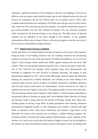 34
Although a significant limitation of this technique is that the rock beddings of the gas are
different in the two places, about which the study wans as well. Industrial actors also received
licences for exploration, but the first official report on an estimate came in 2014, when
Cuadrilla claimed that they have estimated a 330 trillion cubic feet gas reserve in their licence
area, which was 50% more than the previous estimates. As Cuadrilla claimed this amount of
gas could potentially serve the UK’s demand for decades. This was obviously calculated
while accounted for the projected change in our energy use. The high volume of physical
resources can be identified as the major strength of this function. As the graphical
representation of the events on Figure 8 shows, with only one negative event this one is one of
the most positive and probably strongest function.
4.2.7. Support from Advocacy Coalitions
On the other hand, even though sufficient resources are present in the system, with companies
lining up ready to start building extraction sites, the resistance created by the anti-fracking
coalition is proving to be one of the main barriers for further developments. As we can see in
Figure 9 activist groups mainly started their lobbies against fracking after the Preese Hall
incident. There are local groups scattered around the UK, as seen on the map in Figure XX.,
and in 2011 Frack-off was founded, which organizes many local demonstrations and
blockades to emphasize the risks involved in hydraulic fracturing. The biggest of such
demonstration happened in 2013, when around 2000 people marched against the Balcombe
fracking site, operated by Cuadrilla. Blockades were initiated on the roads leading to the
extraction plant, and the tension escalated to Cuadrilla temporarily suspending operations
until the local council could remove the demonstrators. Tension between the two sides of
coalitions has been the highest in these days. The peaking number of events also shows this.
The pro-fracking coalition had to respond to these lobbies, so David Cameron elaborated on
the potential effects of fracking on energy bills, while Michael Fallon (Minister for Energy
and Business) made a strong claim for the benefits of fracking. Despite these efforts anti-
fracking groups are having a huge effect on public perceptions about fracking. Numerous
demonstrations happened recently as well, Greenpeace even started a national-wide legal
block on fracking in 2013. West Sussex landowners also initiated a legal block on the
Balcombe site (which is the extraction site of Celtique, a smaller fracking company). The
increasing number of protests and actions against fracking impose a great weakness of this
function. As it can be seen on the chart, the number of negative events is by far the highest in
this function, as well as the difference between positive and negative events. According to the
 