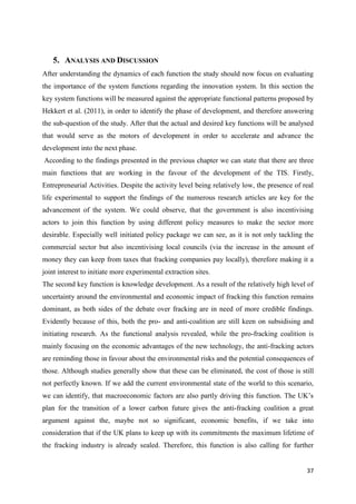37
5. ANALYSIS AND DISCUSSION
After understanding the dynamics of each function the study should now focus on evaluating
the importance of the system functions regarding the innovation system. In this section the
key system functions will be measured against the appropriate functional patterns proposed by
Hekkert et al. (2011), in order to identify the phase of development, and therefore answering
the sub-question of the study. After that the actual and desired key functions will be analysed
that would serve as the motors of development in order to accelerate and advance the
development into the next phase.
According to the findings presented in the previous chapter we can state that there are three
main functions that are working in the favour of the development of the TIS. Firstly,
Entrepreneurial Activities. Despite the activity level being relatively low, the presence of real
life experimental to support the findings of the numerous research articles are key for the
advancement of the system. We could observe, that the government is also incentivising
actors to join this function by using different policy measures to make the sector more
desirable. Especially well initiated policy package we can see, as it is not only tackling the
commercial sector but also incentivising local councils (via the increase in the amount of
money they can keep from taxes that fracking companies pay locally), therefore making it a
joint interest to initiate more experimental extraction sites.
The second key function is knowledge development. As a result of the relatively high level of
uncertainty around the environmental and economic impact of fracking this function remains
dominant, as both sides of the debate over fracking are in need of more credible findings.
Evidently because of this, both the pro- and anti-coalition are still keen on subsidising and
initiating research. As the functional analysis revealed, while the pro-fracking coalition is
mainly focusing on the economic advantages of the new technology, the anti-fracking actors
are reminding those in favour about the environmental risks and the potential consequences of
those. Although studies generally show that these can be eliminated, the cost of those is still
not perfectly known. If we add the current environmental state of the world to this scenario,
we can identify, that macroeconomic factors are also partly driving this function. The UK’s
plan for the transition of a lower carbon future gives the anti-fracking coalition a great
argument against the, maybe not so significant, economic benefits, if we take into
consideration that if the UK plans to keep up with its commitments the maximum lifetime of
the fracking industry is already sealed. Therefore, this function is also calling for further
 