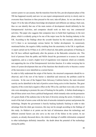 39
current system we can assume, that the transition from the first, pre-development phase of the
TIS has happened recently and now we can expect entrepreneurial activity to slowly start to
overcome these functions to then proceed to the next, take-off phase. As we can observe on
Figure 10 in the take-off phase knowledge development and diffusion are taking a back seat,
thus we can identify that one of the main motors of development should definitely be the
Entrepreneurial Activities, and companies should work on their way into commercial
activities. The paper also suggests that companies have to build their legitimacy in the next
phase, which is evidently going to be one of the major issue for the fracking industry in the
UK. According to the findings about the seventh function by this research, (discussed in
4.2.7.) there is an increasingly serious barrier for further development. As numerously
mentioned before, the negative lobby resulting from the uncertainty in the UK is significant.
A report carried out by O’Hara et al. (2013) observed, that public perceptions of fracking in
the UK have suffered significantly after the protests at the Balcombe extraction site. This
level of pressure from the public and NGOs forced the government to re-assess its current
regulations, and as a result a higher level of regulations were imposed, which are evidently
not supporting the rise of the Entrepreneurial Activities function. It is rather worrying fact in
terms of system development that one of the functions that should evolve to become a motor
of the innovation is now identified as a current barrier.
In order to fully understand the origin of the barrier, the structural components should be re-
observed, and if the root of the barrier is identified and removed, the problem could be
overcome. In the case of the Support from Advocacy Coalition barrier, the main structural
scarcity can be identified in the lack of positive actors being active in this function. The great
majority of the events had a negative effect on the TIS so far, and there were only a few actors
who were attempting to promote the case of fracking for the public. A further disadvantage is
that all these actors were from a political background, which instantly rules out the persuasion
of a great chunk of the audience due to the lack of diversity among the actors. Evidently as a
result of the lack of actors come with the lack of networks initiated to protect and promote the
technology. Despite the government is heavily backing hydraulic fracking to order to take
advantage from the shale gas resources, this may not be enough according to the findings of
this study. As Hekkert et al. points out the lack of information about the technology and
different external factors can also serve as the root of the failure in the system. In our
scenario, as already discussed above, the relative shortage of credible information compared
to other technologies definitely intensifies the doubt about the potential of the technology
among the public.
 