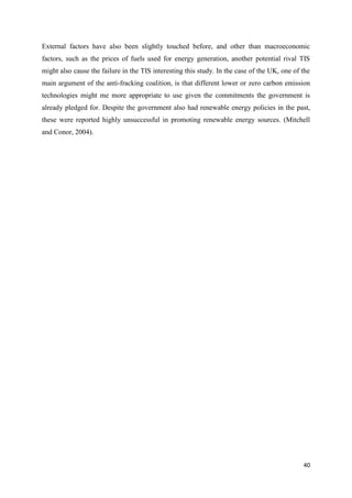 40
External factors have also been slightly touched before, and other than macroeconomic
factors, such as the prices of fuels used for energy generation, another potential rival TIS
might also cause the failure in the TIS interesting this study. In the case of the UK, one of the
main argument of the anti-fracking coalition, is that different lower or zero carbon emission
technologies might me more appropriate to use given the commitments the government is
already pledged for. Despite the government also had renewable energy policies in the past,
these were reported highly unsuccessful in promoting renewable energy sources. (Mitchell
and Conor, 2004).
 