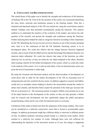 41
6. CONCLUSION AND RECOMMENDATIONS
The central theme of this paper was to identify the strengths and weaknesses of the functions
of fracking TIS in the UK. First of all, the structure of the system was constructed identifying
the main actors, networks and institutions present in the fracking market. After this a
structural and functional analysis of the TIS was carried out, using the event-history analysis
method. Findings were then presented systematically among the functions. This analysis
enabled us to understand the narrative of the evolution of the market, and answer the sub-
question of the research, and present the strengths and weaknesses among the functions.
Further analysing these helped the study to categorize functions according to their importance
for the TIS. Identifying the Entrepreneurial activities function as one of the recently emerging
ones, lead us to the conclusion of that the UK hydraulic fracturing system is in its
development phase. We could also observe that the change between functions happened
recently, and as result of that the R&D activity and the Knowledge Development function was
observed rather influential. We could also observe that many of the functions are either
relatively low on activity, or they are relatively one sided compared to the others, therefore
often creating a barrier for the further development of the system, which we could also relate
to the maturity of the system. As it is such an early phase, it has not attracted many actors yet,
given the level of uncertainty is rather high.
By using the structural and functional analysis and the observed phase of development we
could derive that in order for the further development of the TIS an increasing level of
entrepreneurial activities would be the key motor. In addition supportive research and lobbies
would serve as secondary motors helping to dissolve the uncertainties around this market to
attract more entrants, and therefore better exploit the potential of the shale gas resources the
UK are in possession of. The increasing amount of negative lobbies were pointed out as one
of the major barriers to the development of the system, as they not only generate a further
need for research and development, but also significantly danger the public perceptions
around fracking, which can be very costly for industrial actors to overcome.
Limitations of this study on hand roots from the uniqueness of the energy markets. This sector
can be considered as a relatively conservative sector that is forced to accommodate major
changes. In addition governments might have different ability to intervene in different points
of time. In addition hydraulic fracturing around Europe is a relatively niche market, which
resulted in a relatively low number of events. Although these were still sufficient for
understanding the dynamics of the innovation system as of now, but change is happening
 