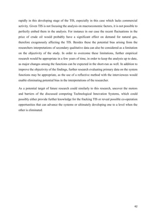 42
rapidly in this developing stage of the TIS, especially in this case which lacks commercial
activity. Given TIS is not focusing the analysis on macroeconomic factors, it is not possible to
perfectly embed them in the analysis. For instance in our case the recent fluctuations in the
price of crude oil would probably have a significant effect on demand for natural gas,
therefore exogenously affecting the TIS. Besides these the potential bias arising from the
researchers interpretations of secondary qualitative data can also be considered as a limitation
on the objectivity of the study. In order to overcome these limitations, further empirical
research would be appropriate in a few years of time, in order to keep the analysis up to date,
as major changes among the functions can be expected in the short-run as well. In addition to
improve the objectivity of the findings, further research evaluating primary data on the system
functions may be appropriate, as the use of a reflective method with the interviewees would
enable eliminating potential bias in the interpretations of the researcher.
As a potential target of future research could similarly to this research, uncover the motors
and barriers of the discussed competing Technological Innovation Systems, which could
possibly either provide further knowledge for the fracking TIS or reveal possible co-operation
opportunities that can advance the systems or ultimately developing one to a level when the
other is eliminated.
 