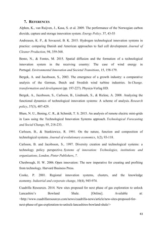 43
7. REFERENCES
Alphen, K., van Ruijven, J., Kasa, S. et al. 2009. The performance of the Norwegian carbon
dioxide, capture and storage innovation system. Energy Policy. 37, 43-55
Andreasen, K. P., & Sovacool, B. K. 2015. Hydrogen technological innovation systems in
practice: comparing Danish and American approaches to fuel cell development. Journal of
Cleaner Production, 94, 359-368.
Bento, N., & Fontes, M. 2015. Spatial diffusion and the formation of a technological
innovation system in the receiving country: The case of wind energy in
Portugal. Environmental Innovation and Societal Transitions, 15, 158-179.
Bergek, A. and Jacobsson, S., 2003. The emergence of a growth industry: a comparative
analysis of the German, Dutch and Swedish wind turbine industries. In Change,
transformation and development (pp. 197-227). Physica-Verlag HD.
Bergek, A., Jacobsson, S., Carlsson, B., Lindmark, S., & Rickne, A. 2008. Analyzing the
functional dynamics of technological innovation systems: A scheme of analysis. Research
policy, 37(3), 407-429.
Blum, N. U., Bening, C. R., & Schmidt, T. S. 2015. An analysis of remote electric mini-grids
in Laos using the Technological Innovation Systems approach. Technological Forecasting
and Social Change, 95, 218-233.
Carlsson, B., & Stankiewicz, R. 1991. On the nature, function and composition of
technological systems. Journal of evolutionary economics, 1(2), 93-118.
Carlsson, B. and Jacobsson, S., 1997. Diversity creation and technological systems: a
technology policy perspective. Systems of innovation: Technologies, institutions and
organizations, London, Pinter Publishers, 7.
Chesbrough, H. W. 2006. Open innovation: The new imperative for creating and profiting
from technology. Harvard Business Press.
Cooke, P. 2001. Regional innovation systems, clusters, and the knowledge
economy. Industrial and corporate change, 10(4), 945-974.
Cuadrilla Resources. 2014. New sites proposed for next phase of gas exploration to unlock
Lancashire’s Bowland Shale. [Online]. Available at:
<http://www.cuadrillaresources.com/news/cuadrilla-news/article/new-sites-proposed-for-
next-phase-of-gas-exploration-to-unlock-lancashires-bowland-shale/>
 