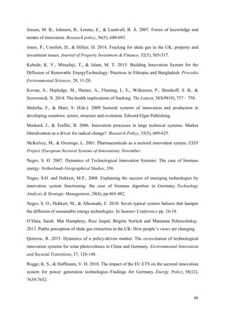 45
Jensen, M. B., Johnson, B., Lorenz, E., & Lundvall, B. Å. 2007. Forms of knowledge and
modes of innovation. Research policy, 36(5), 680-693.
Jones, P., Comfort, D., & Hillier, D. 2014. Fracking for shale gas in the UK: property and
investment issues. Journal of Property Investment & Finance, 32(5), 505-517.
Kebede, K. Y., Mitsufuji, T., & Islam, M. T. 2015. Building Innovation System for the
Diffusion of Renewable EnergyTechnology: Practices in Ethiopia and Bangladesh. Procedia
Environmental Sciences, 28, 11-20.
Kovats, S., Depledge, M., Haines, A., Fleming, L. E., Wilkinson, P., Shonkoff, S. B., &
Scovronick, N. 2014. The health implications of fracking. The Lancet, 383(9919), 757 – 758.
Malerba, F., & Mani, S. (Eds.). 2009. Sectoral systems of innovation and production in
developing countries: actors, structure and evolution. Edward Elgar Publishing.
Markard, J., & Truffer, B. 2006. Innovation processes in large technical systems: Market
liberalization as a driver for radical change?. Research Policy, 35(5), 609-625.
McKelvey, M., & Orsenigo, L. 2001. Pharmaceuticals as a sectoral innovation system. ESSY
Project (European Sectoral Systems of Innovation), November.
Negro, S. O. 2007. Dynamics of Technological Innovation Systems: The case of biomass
energy. Netherlands Geographical Studies, 356.
Negro, S.O. and Hekkert, M.P., 2008. Explaining the success of emerging technologies by
innovation system functioning: the case of biomass digestion in Germany. Technology
Analysis & Strategic Management, 20(4), pp.465-482.
Negro, S. O., Hekkert, M., & Alkemade, F. 2010. Seven typical system failures that hamper
the diffusion of sustainable energy technologies. In Summer Conference pp. 16-18.
O’Hara, Sarah. Mat Humphrey, Rusi Jaspal, Brigitte Nerlich and Marianna Poberezhskay.
2013. Public perception of shale gas extraction in the UK: How people’s views are changing
Quitzow, R. 2015. Dynamics of a policy-driven market: The co-evolution of technological
innovation systems for solar photovoltaics in China and Germany. Environmental Innovation
and Societal Transitions, 17, 126-148.
Rogge, K. S., & Hoffmann, V. H. 2010. The impact of the EU ETS on the sectoral innovation
system for power generation technologies–Findings for Germany. Energy Policy, 38(12),
7639-7652.
 