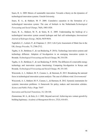 46
Suurs, R. A. 2009. Motors of sustainable innovation: Towards a theory on the dynamics of
technological innovation systems. Utrecht University.
Suurs, R. A., & Hekkert, M. P. 2009. Cumulative causation in the formation of a
technological innovation system: The case of biofuels in the Netherlands.Technological
Forecasting and Social Change, 76(8), 1003-1020.
Suurs, R. A., Hekkert, M. P., & Smits, R. E. 2009. Understanding the build-up of a
technological innovation system around hydrogen and fuel cell technologies. International
Journal of Hydrogen Energy, 34(24), 9639-9654.
Tagliaferri, C., Lettieri, P., & Chapman, C. 2015. Life Cycle Assessment of Shale Gas in the
UK. Energy Procedia, 75, 2706-2712.
Tigabu, A. D., Berkhout, F., & van Beukering, P. 2015a. Technology innovation systems and
technology diffusion: Adoption of bio-digestion in an emerging innovation system in
Rwanda. Technological Forecasting and Social Change, 90, 318-330.
Tigabu, A. D., Berkhout, F., & van Beukering, P. 2015b. The diffusion of a renewable energy
technology and innovation system functioning: Comparing bio-digestion in Kenya and
Rwanda. Technological Forecasting and Social Change, 90, 331-345.
Wieczorek, A. J., Hekkert, M. P., Coenen, L., & Harmsen, R. 2015. Broadening the national
focus in technological innovation system analysis: The case of offshore wind. Environmental
Wieczorek, A. J., Hekkert, M. P., Coenen, L., & Harmsen, R. 2012. Systemic instruments for
systemic innovation problems: A framework for policy makers and innovation scholars.
Science and Public Policy 39 pp. 74-87
Innovation and Societal Transitions, 14, 128-148.
Zimmerman, M. A., & Zeitz, G. J. 2002. Beyond survival: Achieving new venture growth by
building legitimacy. Academy of Management Review, 27(3), 414-431.
 