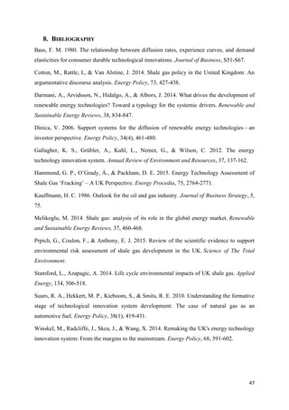 47
8. BIBLIOGRAPHY
Bass, F. M. 1980. The relationship between diffusion rates, experience curves, and demand
elasticities for consumer durable technological innovations. Journal of Business, S51-S67.
Cotton, M., Rattle, I., & Van Alstine, J. 2014. Shale gas policy in the United Kingdom: An
argumentative discourse analysis. Energy Policy, 73, 427-438.
Darmani, A., Arvidsson, N., Hidalgo, A., & Albors, J. 2014. What drives the development of
renewable energy technologies? Toward a typology for the systemic drivers. Renewable and
Sustainable Energy Reviews, 38, 834-847.
Dinica, V. 2006. Support systems for the diffusion of renewable energy technologies—an
investor perspective. Energy Policy, 34(4), 461-480.
Gallagher, K. S., Grübler, A., Kuhl, L., Nemet, G., & Wilson, C. 2012. The energy
technology innovation system. Annual Review of Environment and Resources, 37, 137-162.
Hammond, G. P., O’Grady, Á., & Packham, D. E. 2015. Energy Technology Assessment of
Shale Gas ‘Fracking’ – A UK Perspective. Energy Procedia, 75, 2764-2771.
Kauffmann, H. C. 1986. Outlook for the oil and gas industry. Journal of Business Strategy, 5,
75.
Melikoglu, M. 2014. Shale gas: analysis of its role in the global energy market. Renewable
and Sustainable Energy Reviews, 37, 460-468.
Prpich, G., Coulon, F., & Anthony, E. J. 2015. Review of the scientific evidence to support
environmental risk assessment of shale gas development in the UK. Science of The Total
Environment.
Stamford, L., Azapagic, A. 2014. Life cycle environmental impacts of UK shale gas. Applied
Energy, 134, 506-518.
Suurs, R. A., Hekkert, M. P., Kieboom, S., & Smits, R. E. 2010. Understanding the formative
stage of technological innovation system development: The case of natural gas as an
automotive fuel. Energy Policy, 38(1), 419-431.
Winskel, M., Radcliffe, J., Skea, J., & Wang, X. 2014. Remaking the UK's energy technology
innovation system: From the margins to the mainstream. Energy Policy, 68, 591-602.
 