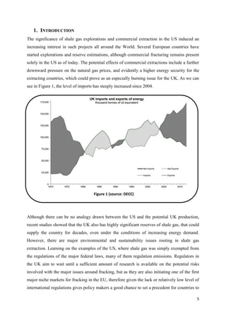 5
1. INTRODUCTION
The significance of shale gas explorations and commercial extraction in the US induced an
increasing interest in such projects all around the World. Several European countries have
started explorations and reserve estimations, although commercial fracturing remains present
solely in the US as of today. The potential effects of commercial extractions include a further
downward pressure on the natural gas prices, and evidently a higher energy security for the
extracting countries, which could prove as an especially burning issue for the UK. As we can
see in Figure 1, the level of imports has steeply increased since 2004.
Although there can be no analogy drawn between the US and the potential UK production,
recent studies showed that the UK also has highly significant reserves of shale gas, that could
supply the country for decades, even under the conditions of increasing energy demand.
However, there are major environmental and sustainability issues rooting in shale gas
extraction. Learning on the examples of the US, where shale gas was simply exempted from
the regulations of the major federal laws, many of them regulation emissions. Regulators in
the UK aim to wait until a sufficient amount of research is available on the potential risks
involved with the major issues around fracking, but as they are also initiating one of the first
major niche markets for fracking in the EU, therefore given the lack or relatively low level of
international regulations gives policy makers a good chance to set a precedent for countries to
Figure 1 (source: DECC)
 
